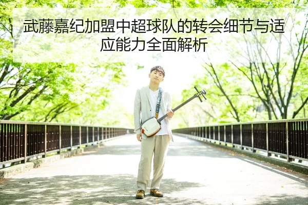 武藤嘉纪加盟中超球队的转会细节与适应能力全面解析